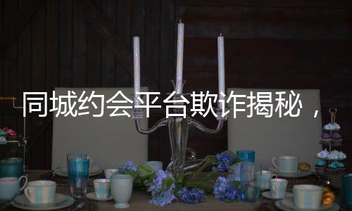 同城約會(huì)平臺(tái)欺詐揭秘，一年多的時(shí)間騙取男用戶逾2.3億元事件報(bào)道