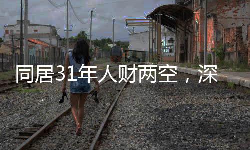 同居31年人財(cái)兩空，深度探究背后的故事與反思