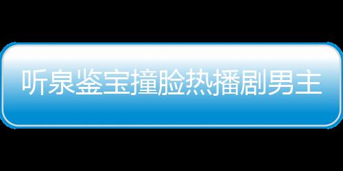 聽泉鑒寶撞臉熱播劇男主事件獨家回應(yīng)