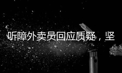 聽障外賣員回應質(zhì)疑，堅韌與理解的交織