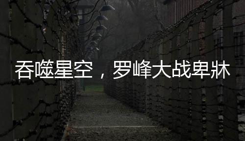 吞噬星空，羅峰大戰(zhàn)卑牀——宇宙最強(qiáng)之戰(zhàn)
