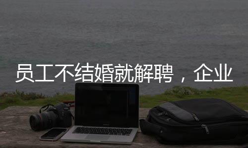 員工不結(jié)婚就解聘，企業(yè)用人理念引發(fā)爭議