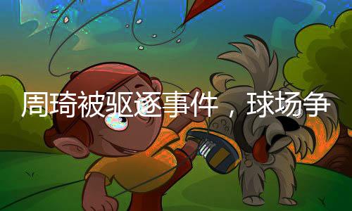 周琦被驅(qū)逐事件，球場(chǎng)爭(zhēng)議引發(fā)社會(huì)熱議