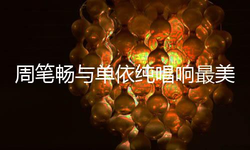 周筆暢與單依純唱響最美中國(guó)風(fēng)，文化交融的音樂(lè)盛宴