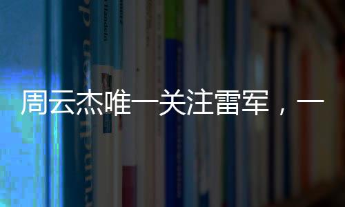 周云杰唯一關(guān)注雷軍，一場跨越科技與產(chǎn)業(yè)的聚焦之旅