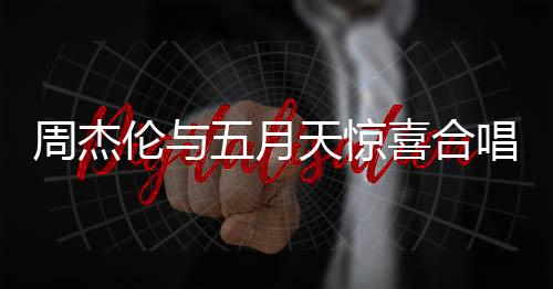 周杰倫與五月天驚喜合唱難哄主題曲，音樂界掀起狂潮