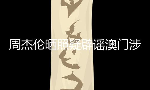 周杰倫曬照疑辟謠澳門(mén)涉賭傳聞