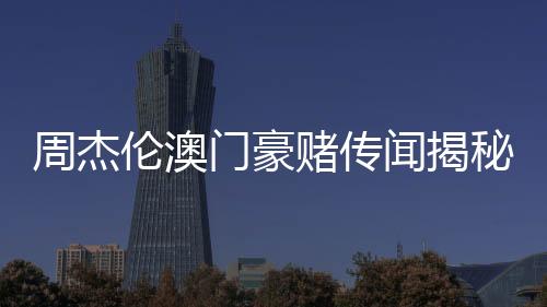 周杰倫澳門豪賭傳聞揭秘，公司堅決否認(rèn)