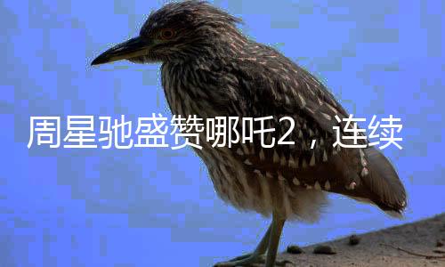 周星馳盛贊哪吒2，連續(xù)十次表達觀影熱情并Cosplay哪吒形象引爆話題熱議
