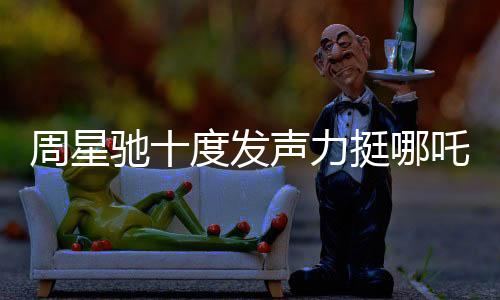 周星馳十度發(fā)聲力挺哪吒2，跨界COS哪吒引爆話題熱議