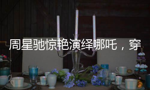 周星馳驚艷演繹哪吒，穿越時(shí)空的喜劇巨獻(xiàn)！