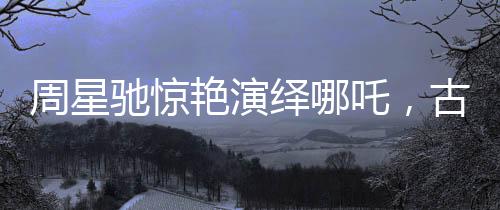 周星馳驚艷演繹哪吒，古典神話的現(xiàn)代再塑