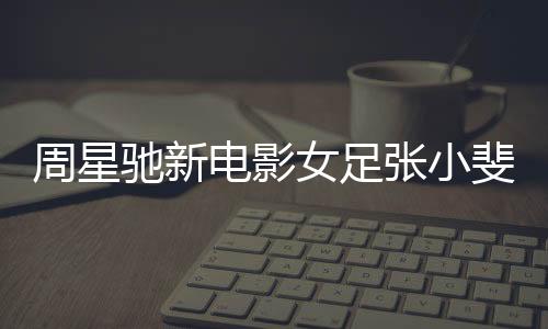 周星馳新電影女足張小斐造型曝光，星光熠熠，期待萬分