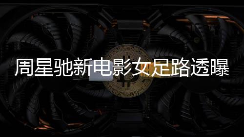 周星馳新電影女足路透曝光，星爺攜手共創(chuàng)輝煌
