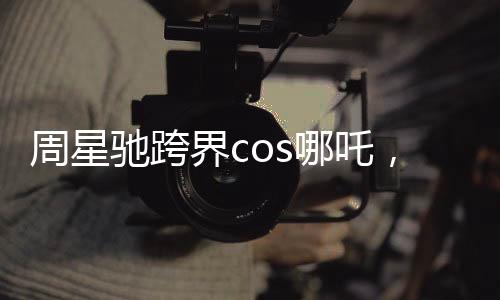 周星馳跨界cos哪吒，引爆娛樂新潮流