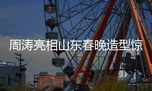 周濤亮相山東春晚造型驚艷，展現(xiàn)無與倫比的魅力