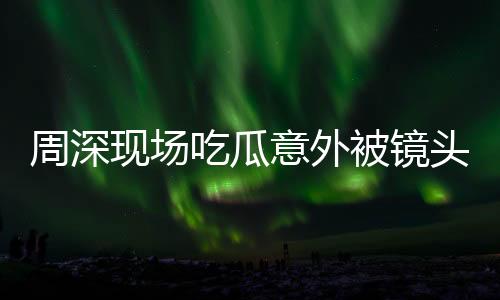 周深現(xiàn)場吃瓜意外被鏡頭捕捉到，驚喜還是驚嚇？