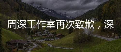 周深工作室再次致歉，深化改進(jìn)，致力于創(chuàng)造更優(yōu)質(zhì)的服務(wù)體驗(yàn)