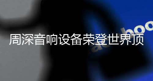周深音響設備榮登世界頂級舞臺，展現無與倫比的音質魅力