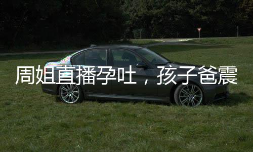周姐直播孕吐，孩子爸震驚全球