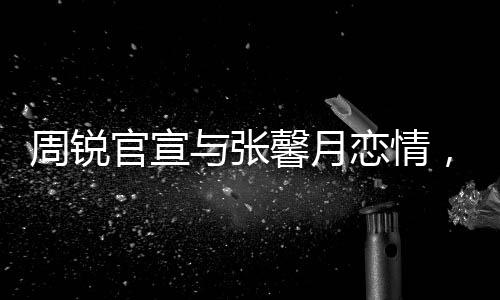 周銳官宣與張馨月戀情，才子佳人的跨界戀曲正式開(kāi)啟