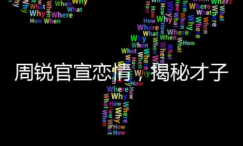 周銳官宣戀情，揭秘才子背后的甜蜜故事