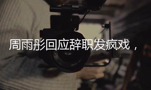 周雨彤回應辭職發(fā)瘋戲，演藝圈背后的故事引人深思