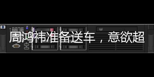 周鴻祎準(zhǔn)備送車，意欲超越黃子韜，贈(zèng)送更昂貴的禮物