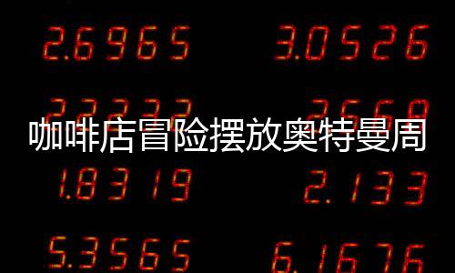咖啡店冒險(xiǎn)擺放奧特曼周邊慘賠40萬(wàn)，一則商業(yè)案例分析