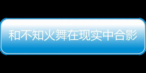 和不知火舞在現(xiàn)實(shí)中合影，就能拿游戲周邊？
