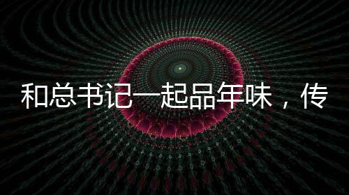 和總書(shū)記一起品年味，傳統(tǒng)與現(xiàn)代的融合，感受新春佳節(jié)的獨(dú)特韻味