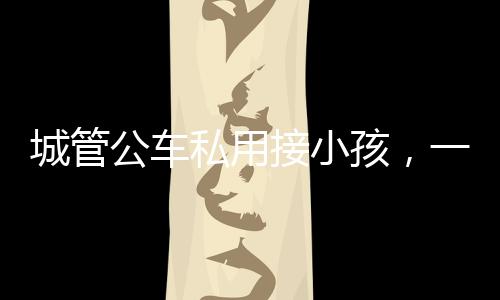 城管公車私用接小孩，一則社會關(guān)注的新聞