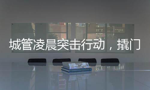 城管凌晨突擊行動，撬門搬設(shè)備背后的城市治理故事