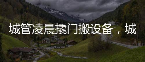 城管凌晨撬門(mén)搬設(shè)備，城市管理的深夜行動(dòng)解析