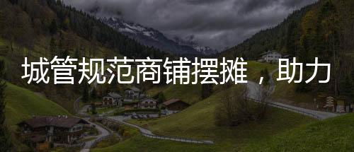 城管規(guī)范商鋪擺攤，助力城市管理有序發(fā)展