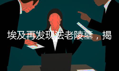 埃及再發(fā)現(xiàn)法老陵墓，揭秘古老文明的神秘面紗（一）導(dǎo)讀，揭示神秘古墓，法老的永恒傳說再次震撼世界