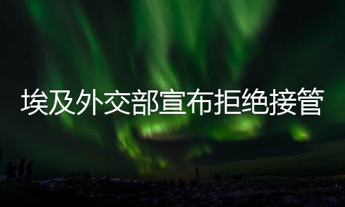 埃及外交部宣布拒絕接管加沙提議，堅(jiān)定立場與地區(qū)安全考量