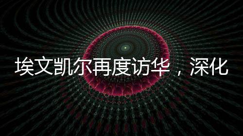 埃文凱爾再度訪華，深化合作，共謀發(fā)展