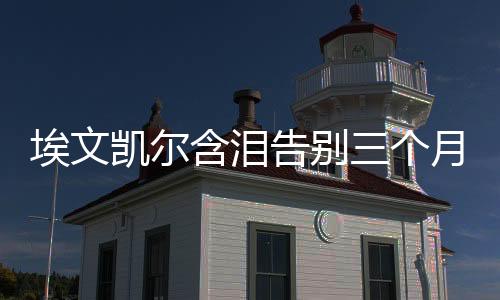 埃文凱爾含淚告別三個月中國生活，跨文化之旅的深刻印記