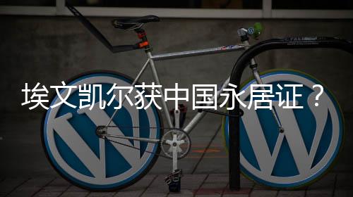埃文凱爾獲中國永居證？假的！