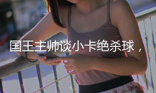 國王主帥談小卡絕殺球，致敬傳奇時(shí)刻，回顧比賽的偉大瞬間