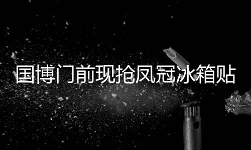國博門前現(xiàn)搶鳳冠冰箱貼熱潮，隊伍綿延至大門外