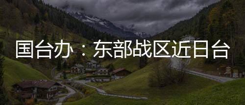 國臺辦：東部戰(zhàn)區(qū)近日臺島周邊演訓是必要措施 正義之舉