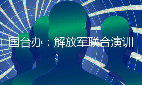 國(guó)臺(tái)辦：解放軍聯(lián)合演訓(xùn)是對(duì)賴(lài)清德當(dāng)局猖狂謀“獨(dú)”挑釁的堅(jiān)決懲戒