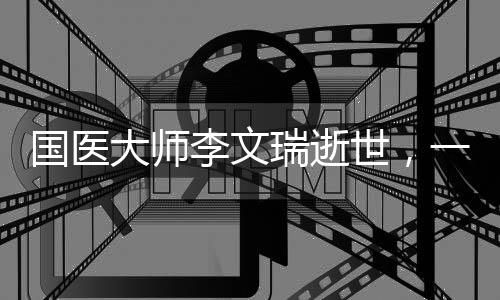 國(guó)醫(yī)大師李文瑞逝世，一代名醫(yī)的傳奇人生