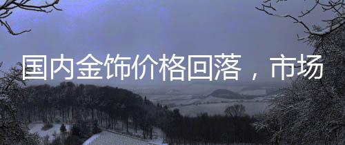 國內(nèi)金飾價(jià)格回落，市場(chǎng)分析與趨勢(shì)預(yù)測(cè)