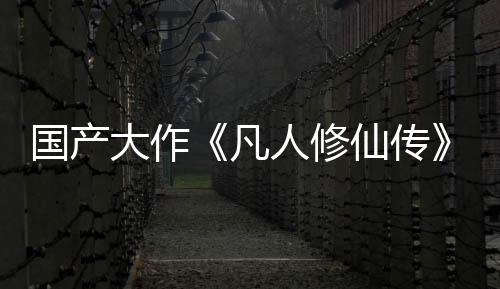 國(guó)產(chǎn)大作《凡人修仙傳》投資約3億 玩法偏向ARPG