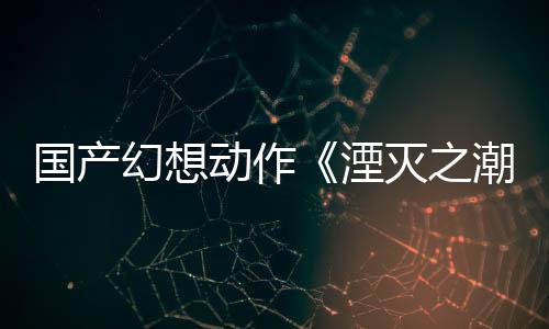 國產幻想動作《湮滅之潮》新預告 取材于亞瑟王傳說
