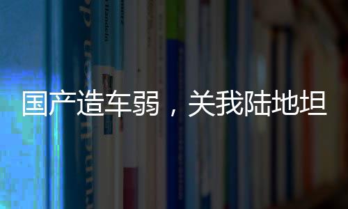 國產(chǎn)造車弱，關(guān)我陸地坦克啥事？