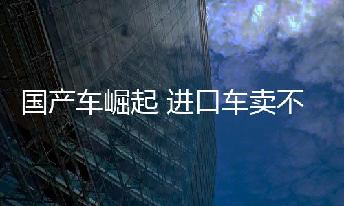 國(guó)產(chǎn)車崛起 進(jìn)口車賣不動(dòng)了！中國(guó)10月進(jìn)口車4.4萬臺(tái) 大跌45%